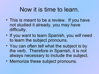 Now it is time to learn. This is meant to be a review.  If you have not studied it already, you may have difficulty. If you want to learn Spanish, you  will  need to learn the subject pronouns. You can often tell what the subject is by the verb.  Therefore in Spanish, it is not always necessary to include the subject. Memorize these subject pronouns. 