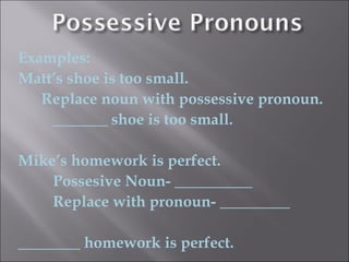 Examples:
Matt’s shoe is too small.
   Replace noun with possessive pronoun.
    _______ shoe is too small.

Mike’s homework is perfect.
    Possesive Noun- __________
    Replace with pronoun- _________

________ homework is perfect.
 