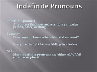 indefinite pronoun
   A pronoun that does not refer to a particular
   person, place, or thing.

Example:
   Does anyone know where Mr. Malloy went?

   Everyone thought he was hiding in a locker.

NOTE:
   Most indefinite pronouns are either ALWAYS
   singular or plural.
 
