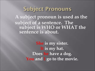 A subject pronoun is used as the
subject of a sentence. The
  subject is WHO or WHAT the
  sentence is about.

        She is my sister.
          It is my hat.
      Does he have a dog.
    You and I go to the movie.
 