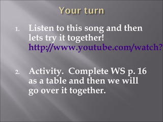 1.   Listen to this song and then
     lets try it together!
     http://www.youtube.com/watch?v

2.   Activity. Complete WS p. 16
     as a table and then we will
     go over it together.
 