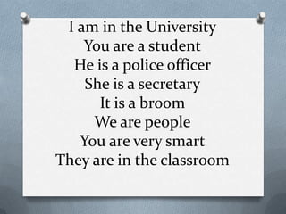 I am in the University
    You are a student
  He is a police officer
    She is a secretary
      It is a broom
     We are people
   You are very smart
They are in the classroom
 