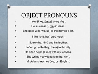 OBJECT PRONOUNS
1.         I see (they, them) every day .
2.          He sits near (I, me) in class.
3.   She goes with (we, us) to the movies a lot.

4.           I like (she, her) very much.

5.        I know (he, him) and his brother.
6.     I often go with (they, them) to the city.
7.    He often helps (I, me) with my lessons.
8.      She writes many letters to (he, him).
9.      Mr Adams teaches (we, us) English.
 