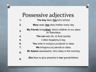 Possessive adjectives
1.              The boy likes (his,him) school.
2.          Mary sees (her,she) mother every day.
      My friends bring(their, them) children to our place
3.
                        on Saturdays.
4.             The cat eats (its ,it) food quickly.
5.                  I often forget(my,I) key.
6.          You write in our(your,you)book in class.
7.             We bring(our,us) pencils to class.
       Mr Adams teaches(his, him) class in the morning.
8.

        She likes to give presents to her grandchildren.
9.
 