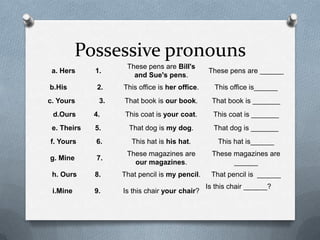 Possessive pronouns
                    These pens are Bill's
 a. Hers     1.                                 These pens are ______
                      and Sue's pens.
b.His         2.   This office is her office.     This office is______
c. Yours      3.   That book is our book.         That book is _______
 d.Ours      4.     This coat is your coat.       This coat is _______
 e. Theirs   5.      That dog is my dog.          That dog is _______
f. Yours     6.       This hat is his hat.         This hat is______
                    These magazines are           These magazines are
g. Mine      7.
                      our magazines.                    ______
 h. Ours     8.    That pencil is my pencil.     That pencil is ______
                                                Is this chair ______?
 i.Mine      9.    Is this chair your chair?
 