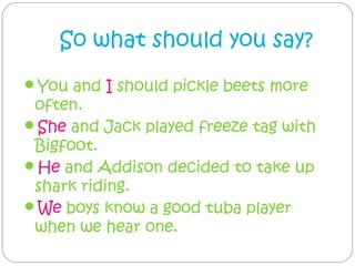 So what should you say?
You and I should pickle beets more
 often.
She and Jack played freeze tag with
 Bigfoot.
He and Addison decided to take up
 shark riding.
We boys know a good tuba player
 when we hear one.
 