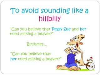 To avoid sounding like a
        hillbilly
“Can you believe that Peggy Sue and her
tried milking a beaver?”

         Becomes…

“Can you believe that
her tried milking a beaver?”
 