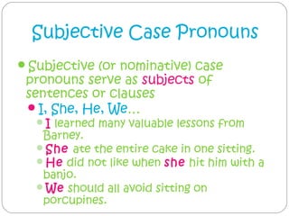 Subjective Case Pronouns
Subjective (or nominative) case
 pronouns serve as subjects of
 sentences or clauses
 I, She, He, We…
  I learned many valuable lessons from
   Barney.
  She ate the entire cake in one sitting.
  He did not like when she hit him with a
   banjo.
  We should all avoid sitting on
   porcupines.
 