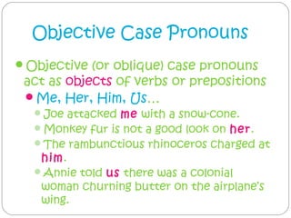 Objective Case Pronouns
Objective (or oblique) case pronouns
 act as objects of verbs or prepositions
 Me, Her, Him, Us…
  Joe attacked me with a snow-cone.
  Monkey fur is not a good look on her.
  The rambunctious rhinoceros charged at
   him.
  Annie told us there was a colonial
   woman churning butter on the airplane’s
   wing.
 