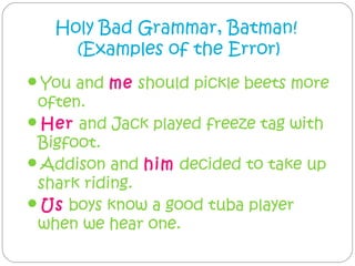 Holy Bad Grammar, Batman!
     (Examples of the Error)
You and me should pickle beets more
 often.
Her and Jack played freeze tag with
 Bigfoot.
Addison and him decided to take up
 shark riding.
Us boys know a good tuba player
 when we hear one.
 
