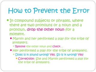 How to Prevent the Error
In compound subjects or phrases, where
 there are two pronouns or a noun and a
 pronoun, drop the other noun for a
 moment. 
 Marvin and her performed a play for the tribe of
  anteaters.
    Remove the other noun and check…
 Her performed a play for the tribe of anteaters.
   Does is it sound wrong? Yes. So is it wrong? Yes!
     Correction:  She and Marvin performed a play for
      the tribe of anteaters.
 
