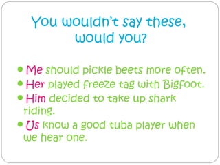 You wouldn’t say these,
       would you?

Me should pickle beets more often.
Her played freeze tag with Bigfoot.
Him decided to take up shark
 riding.
Us know a good tuba player when
 we hear one.
 