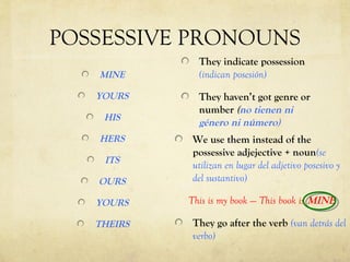 POSSESSIVE PRONOUNS
              They indicate possession
   MINE       (indican posesión)

   YOURS      They haven’t got genre or
              number (no tienen ni
    HIS
              género ni número)
   HERS      We use them instead of the
             possessive adjejective + noun(se
    ITS
             utilizan en lugar del adjetivo posesivo y
   OURS      del sustantivo)

   YOURS    This is my book ---- This book is MINE

   THEIRS    They go after the verb (van detrás del
             verbo)
 