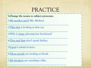 PRACTICE
1-Change the nouns to subject pronouns
1-My mother and I like Michael.
____________________________________________
2-That dog is looking at that cat.
___________________________________________
3-Why is Anne phoning her boyfriend?
___________________________________________
4-Tina and Sam don’t speak Italian.
___________________________________________
5-Carol is afraid of mice.
___________________________________________
6-Those people are looking at Sarah.
__________________________________________
7-My brothers are watching a film.
__________________________________________
 