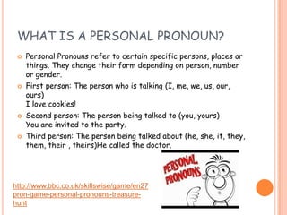 WHAT IS A PERSONAL PRONOUN?
 Personal Pronouns refer to certain specific persons, places or
things. They change their form depending on person, number
or gender.
 First person: The person who is talking (I, me, we, us, our,
ours)
I love cookies!
 Second person: The person being talked to (you, yours)
You are invited to the party.
 Third person: The person being talked about (he, she, it, they,
them, their , theirs)He called the doctor.
http://www.bbc.co.uk/skillswise/game/en27
pron-game-personal-pronouns-treasure-
hunt
 