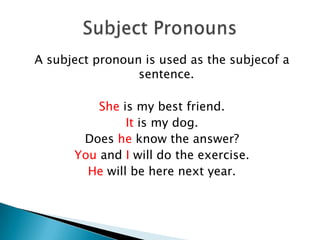 A subject pronoun is used as the subjecof a
sentence.
She is my best friend.
It is my dog.
Does he know the answer?
You and I will do the exercise.
He will be here next year.
 