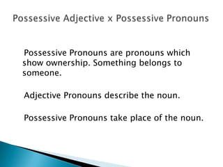 Possessive Pronouns are pronouns which
show ownership. Something belongs to
someone.
Adjective Pronouns describe the noun.
Possessive Pronouns take place of the noun.
 