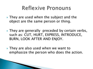  They are used when the subject and the
object are the same person or thing.
 They are generally preceded by certain verbs,
such as: CUT, HURT, EXPRESS, INTRODUCE,
BURN, LOOK AFTER AND ENJOY.
 They are also used when we want to
emphasize the person who does the action.
 