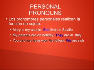 PERSONAL
PRONOUNS
●

Los pronombres personales realizan la
función de sujeto.
●
●
●

Mary is my cousin. She lives in Seville
My parents are on holiday. They are in Italy
You and me have won the lottery. We are rich

 