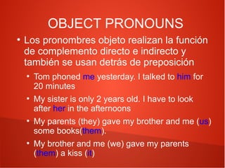 OBJECT PRONOUNS
●

Los pronombres objeto realizan la función
de complemento directo e indirecto y
también se usan detrás de preposición
●

●

●

●

Tom phoned me yesterday. I talked to him for
20 minutes
My sister is only 2 years old. I have to look
after her in the afternoons
My parents (they) gave my brother and me (us)
some books(them).
My brother and me (we) gave my parents
(them) a kiss (it)

 