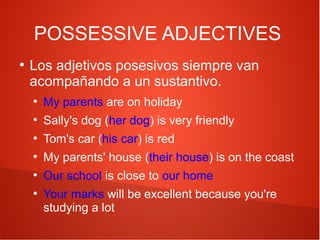 POSSESSIVE ADJECTIVES
●

Los adjetivos posesivos siempre van
acompañando a un sustantivo.
●

My parents are on holiday

●

Sally's dog (her dog) is very friendly

●

Tom's car (his car) is red

●

My parents' house (their house) is on the coast

●

Our school is close to our home

●

Your marks will be excellent because you're
studying a lot

 