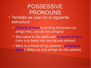 POSSESSIVE
PRONOUNS

●

También se usan en la siguiente
estructura:
●

●

●

A friend of mine is arriving tomorrow (un
amigo mío, uno de mis amigos)
She came to the party with a cousin of hers
(vino a la fiesta con uno de sus primos)
Mary is a friend of my parents' ( a friend of
theirs): (Mary es una amiga de mis padres)

 