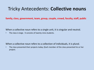 Tricky Antecedents: Collective nouns
family, class, government, team, group, couple, crowd, faculty, staff, public
When a collective noun refers to a single unit, it is singular and neutral.
• The class is large. It consists of twenty-nine students.
When a collective noun refers to a collection of individuals, it is plural.
• The class presented their projects today. (Each member of the class presented his or her
project.
 