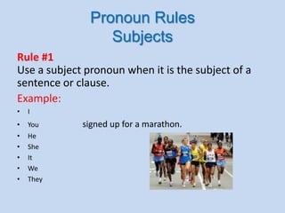 Pronoun Rules
Subjects
Rule #1
Use a subject pronoun when it is the subject of a
sentence or clause.
Example:
• I
• You signed up for a marathon.
• He
• She
• It
• We
• They
 