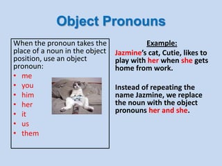 Object Pronouns
When the pronoun takes the
place of a noun in the object
position, use an object
pronoun:
• me
• you
• him
• her
• it
• us
• them
Example:
Jazmine’s cat, Cutie, likes to
play with her when she gets
home from work.
Instead of repeating the
name Jazmine, we replace
the noun with the object
pronouns her and she.
 