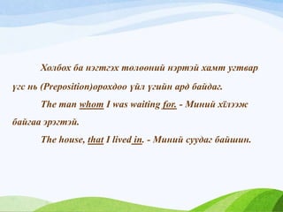 Холбох ба нэгтгэх төлөөний нэртэй хамт угтвар
үгс нь (Preposition)орохдоо үйл үгийн ард байдаг.
The man whom I was waiting for. - Миний хїлээж
байгаа эрэгтэй.
The house, that I lived in. - Миний суудаг байшин.
 