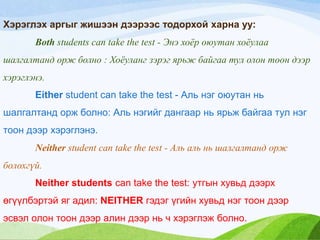 Хэрэглэх аргыг жишээн дээрээс тодорхой харна уу:
Both students can take the test - Энэ хоѐр оюутан хоѐулаа
шалгалтанд орж болно : Хоѐуланг зэрэг ярьж байгаа тул олон тоон дээр
хэрэглэнэ.
Either student can take the test - Аль нэг оюутан нь
шалгалтанд орж болно: Аль нэгийг дангаар нь ярьж байгаа тул нэг
тоон дээр хэрэглэнэ.
Neither student can take the test - Аль аль нь шалгалтанд орж
болохгүй.
Neither students can take the test: утгын хувьд дээрх
өгүүлбэртэй яг адил: NEITHER гэдэг үгийн хувьд нэг тоон дээр
эсвэл олон тоон дээр алин дээр нь ч хэрэглэж болно.
 
