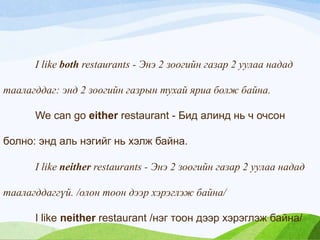 I like both restaurants - Энэ 2 зоогийн газар 2 уулаа надад
таалагддаг: энд 2 зоогийн газрын тухай яриа болж байна.
We can go either restaurant - Бид алинд нь ч очсон
болно: энд аль нэгийг нь хэлж байна.
I like neither restaurants - Энэ 2 зоогийн газар 2 уулаа надад
таалагддаггүй. /олон тоон дээр хэрэглэж байна/
I like neither restaurant /нэг тоон дээр хэрэглэж байна/
 