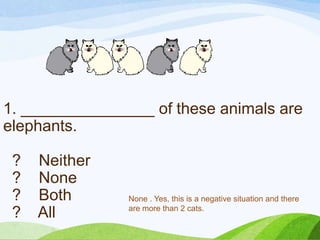 1. _______________ of these animals are
elephants.
? Neither
? None
? Both
? All
None . Yes, this is a negative situation and there
are more than 2 cats.
 