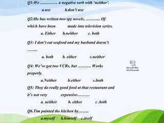 Q1:We …………. a negative verb with ‘neither’.
a.use b.don’t use
Q2:He has written two spy novels, ……….. Of
which have been made into television series.
a. Either b.neither c. both
Q3: I don’t eat seafood and my husband doesn’t
……..
a. both b. either c.neither
Q4: We’ve got two VCRs, but ………. Works
properly.
a.Neither b.either c.both
Q5: They do really good food at that restaurant and
it’s not very expensive………
a. neither b. either c .both
Q6.Tim painted the kitchen by……..
a.myself b.himself c.itself
 