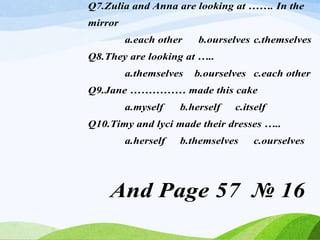 Q7.Zulia and Anna are looking at ……. In the
mirror
a.each other b.ourselves c.themselves
Q8.They are looking at …..
a.themselves b.ourselves c.each other
Q9.Jane …………… made this cake
a.myself b.herself c.itself
Q10.Timy and lyci made their dresses …..
a.herself b.themselves c.ourselves
And Page 57 № 16
 