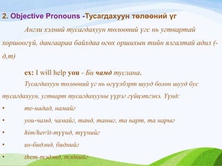 2. Objective Pronouns -Тусагдахуун төлөөний үг
Англи хэлний тусагдахуун төлөөний үгс нь угтвартай
хоршоогүй, дангаараа байхдаа өгөх оршихын тийн ялгалтай адил (-
д,т)
ex: I will help you - Би чамд туслана.
Тусагдахуун төлөөний үг нь өгүүлбэрт шууд болон шууд бус
тусагдахуун, угтварт тусагдахууны үүрэг гүйцэтгэнэ. Үүнд:
• me-надад, намайг
• you-чамд, чамайг, танд, таныг, та нарт, та нарыг
• him/her/it-түүнд, түүнийг
• us-бидэнд, биднийг
• them-тэдэнд, тэднийг
 