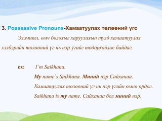 3. Possessive Pronouns-Хамаатуулах төлөөний үгс
Эзэмшил, өмч болохыг харуулахын тулд хамаатуулах
хэлбэрийн төлөөний үг нь нэр үгийг тодорхойлж байдаг.
ex: I`m Saikhana.
My name`s Saikhana. Миний нэр Сайханаа.
Хамаатуулах төлөөний үг нь нэр үгийн өмнө ордог.
Saikhana is my name. Сайханаа бол миний нэр.
 