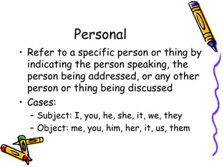 Personal
• Refer to a specific person or thing by
indicating the person speaking, the
person being addressed, or any other
person or thing being discussed
• Cases:
– Subject: I, you, he, she, it, we, they
– Object: me, you, him, her, it, us, them
 