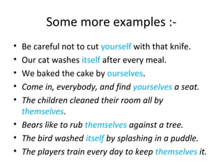 Some more examples :- 
• Be careful not to cut yourself with that knife. 
• Our cat washes itself after every meal. 
• We baked the cake by ourselves. 
• Come in, everybody, and find yourselves a seat. 
• The children cleaned their room all by 
themselves. 
• Bears like to rub themselves against a tree. 
• The bird washed itself by splashing in a puddle. 
• The players train every day to keep themselves it. 
 
