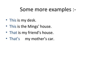 Some more examples :- 
• This is my desk. 
• This is the Mings' house. 
• That is my friend’s house. 
• That’s my mother’s car. 
 