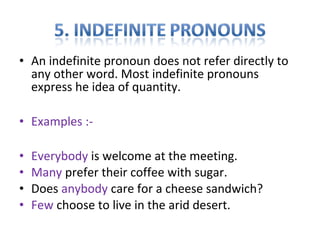 • An indefinite pronoun does not refer directly to 
any other word. Most indefinite pronouns 
express he idea of quantity. 
• Examples :- 
• Everybody is welcome at the meeting. 
• Many prefer their coffee with sugar. 
• Does anybody care for a cheese sandwich? 
• Few choose to live in the arid desert. 
 