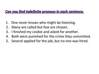 Can you find indefinite pronoun iinn eeaacchh sseenntteennccee.. 
1. One never knows who might be listening. 
2. Many are called but few are chosen. 
3. I finished my cookie and asked for another. 
4. Both were punished for the crime they committed. 
5. Several applied for the job, but no one was hired. 
 