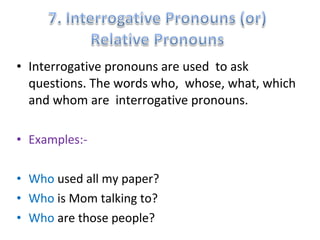 • Interrogative pronouns are used to ask 
questions. The words who, whose, what, which 
and whom are interrogative pronouns. 
• Examples:- 
• Who used all my paper? 
• Who is Mom talking to? 
• Who are those people? 
 