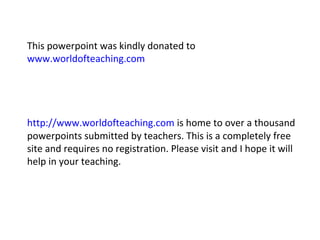 This powerpoint was kindly donated to 
www.worldofteaching.com 
http://www.worldofteaching.com is home to over a thousand 
powerpoints submitted by teachers. This is a completely free 
site and requires no registration. Please visit and I hope it will 
help in your teaching. 
