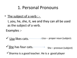 1. Personal Pronouns 
• The subject of a verb : - 
I, you, he, she, it, we and they can all be used 
as the subject of a verb. 
Examples :- 
 Lisa likes cats. 
She has four cats. 
Lisa – proper noun (subject) 
She – pronoun (subject) 
Sharma is a good teacher. He is a good player 
 
