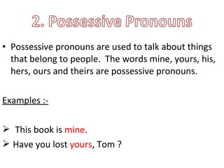 • Possessive pronouns are used to talk about things 
that belong to people. The words mine, yours, his, 
hers, ours and theirs are possessive pronouns. 
Examples :- 
 This book is mine. 
 Have you lost yours, Tom ? 
 