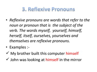 • Reflexive pronouns are words that refer to the 
noun or pronoun that is the subject of the 
verb. The words myself, yourself, himself, 
herself, itself, ourselves, yourselves and 
themselves are reflexive pronouns. 
• Examples :- 
 My brother built this computer himself 
 John was looking at himself in the mirror 
 