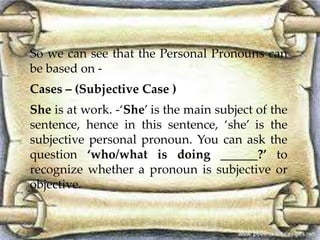 So we can see that the Personal Pronouns can 
be based on - 
Cases – (Subjective Case ) 
She is at work. -‘She’ is the main subject of the 
sentence, hence in this sentence, ‘she’ is the 
subjective personal pronoun. You can ask the 
question ‘who/what is doing ______?’ to 
recognize whether a pronoun is subjective or 
objective. 
 