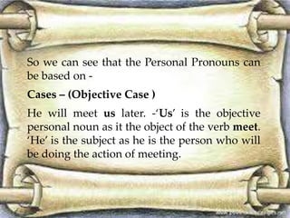 So we can see that the Personal Pronouns can 
be based on - 
Cases – (Objective Case ) 
He will meet us later. -‘Us’ is the objective 
personal noun as it the object of the verb meet. 
‘He’ is the subject as he is the person who will 
be doing the action of meeting. 
 