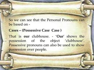 So we can see that the Personal Pronouns can 
be based on - 
Cases – (Possessive Case Case ) 
That is our clubhouse. - ‘Our’ shows the 
possession of the object ‘clubhouse’. 
Possessive pronouns can also be used to show 
possession over people. 
 